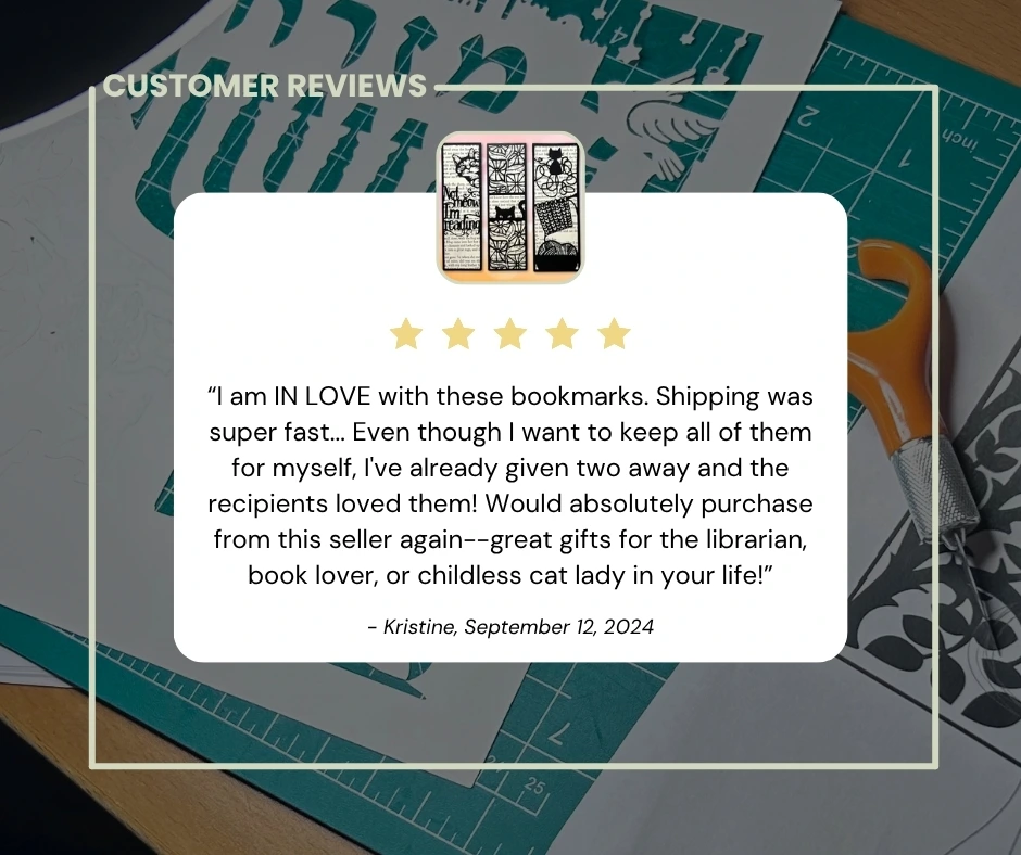 5-stars: “I am IN LOVE with these bookmarks. Shipping was super fast... Even though I want to keep all of them for myself, I've already given two away and the recipients loved them! Would absolutely purchase from this seller again--great gifts for the librarian, book lover, or childless cat lady in your life!” - Kristine, September 12, 2024